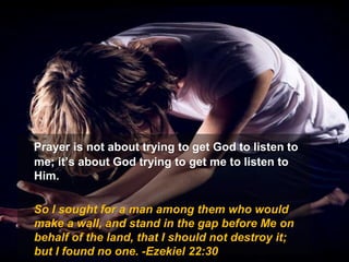 Prayer is not about trying to get God to listen to
me; it’s about God trying to get me to listen to
Him.
So I sought for a man among them who would
make a wall, and stand in the gap before Me on
behalf of the land, that I should not destroy it;
but I found no one. -Ezekiel 22:30
 