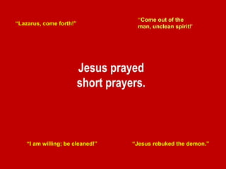 Jesus prayed
short prayers.
“Lazarus, come forth!”
“Jesus rebuked the demon.”“I am willing; be cleaned!”
“Come out of the
man, unclean spirit!’
 