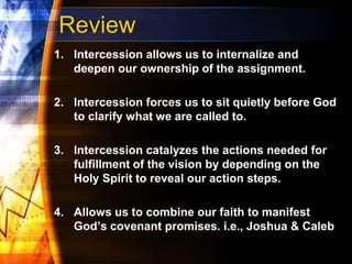 Review
1. Intercession allows us to internalize and
deepen our ownership of the assignment.
2. Intercession forces us to sit quietly before God
to clarify what we are called to.
3. Intercession catalyzes the actions needed for
fulfillment of the vision by depending on the
Holy Spirit to reveal our action steps.
4. Allows us to combine our faith to manifest
God’s covenant promises. i.e., Joshua & Caleb
 
