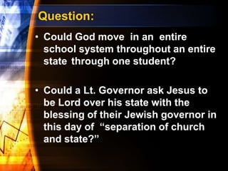Question:
• Could God move in an entire
school system throughout an entire
state through one student?
• Could a Lt. Governor ask Jesus to
be Lord over his state with the
blessing of their Jewish governor in
this day of “separation of church
and state?”
 