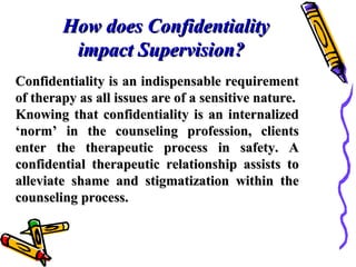 How does ConfidentialityHow does Confidentiality
impact Supervision?impact Supervision?
Confidentiality is an indispensable requirementConfidentiality is an indispensable requirement
of therapy as all issues are of a sensitive nature.of therapy as all issues are of a sensitive nature.
Knowing that confidentiality is an internalizedKnowing that confidentiality is an internalized
‘norm’ in the counseling profession, clients‘norm’ in the counseling profession, clients
enter the therapeutic process in safety. Aenter the therapeutic process in safety. A
confidential therapeutic relationship assists toconfidential therapeutic relationship assists to
alleviate shame and stigmatization within thealleviate shame and stigmatization within the
counseling process.counseling process.
 