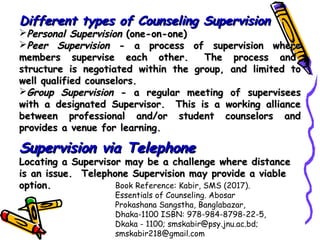 Different types of Counseling SupervisionDifferent types of Counseling Supervision
Personal SupervisionPersonal Supervision (one-on-one)(one-on-one)
Peer SupervisionPeer Supervision - a process of supervision where- a process of supervision where
members supervise each other.  The process and members supervise each other.  The process and 
structure is negotiated within the group, and limited tostructure is negotiated within the group, and limited to
well qualified counselors.well qualified counselors.
Group SupervisionGroup Supervision - a regular meeting of supervisees- a regular meeting of supervisees
with a designated Supervisor.  This is a working alliancewith a designated Supervisor.  This is a working alliance
between professional and/or student counselors andbetween professional and/or student counselors and
provides a venue for learning.provides a venue for learning.
  
Supervision via TelephoneSupervision via Telephone
Locating a Supervisor may be a challenge where distanceLocating a Supervisor may be a challenge where distance
is an issue.  Telephone Supervision may provide a viableis an issue.  Telephone Supervision may provide a viable
option.option. Book Reference: Kabir, SMS (2017).
Essentials of Counseling. Abosar
Prokashana Sangstha, Banglabazar,
Dhaka-1100 ISBN: 978-984-8798-22-5,
Dkaka - 1100; smskabir@psy.jnu.ac.bd;
smskabir218@gmail.com
 