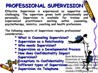 Effective Supervision is experienced as supportive andEffective Supervision is experienced as supportive and
challenging. The supervisee grows both professionally andchallenging. The supervisee grows both professionally and
personally. Supervision is available for trainee andpersonally. Supervision is available for trainee and
experienced practitioners working within counseling,experienced practitioners working within counseling,
psychotherapy, ministry, coaching and health professions.psychotherapy, ministry, coaching and health professions.
The following aspects of Supervision require professionalThe following aspects of Supervision require professional
consideration-consideration-
       * What is Counseling Supervision?* What is Counseling Supervision?
       * Supervision as a Relationship* Supervision as a Relationship
       * Who needs Supervision?* Who needs Supervision?
       * Supervision as a Developmental Process* Supervision as a Developmental Process
       * How does Confidentiality Impact* How does Confidentiality Impact
Supervision?Supervision?
       * Exceptions to Confidentiality* Exceptions to Confidentiality
       * Different types of Supervision* Different types of Supervision
       * Supervision via Telephone* Supervision via Telephone
PROFESSIONAL SUPERVISIONPROFESSIONAL SUPERVISION
Book Reference: Kabir, SMS
Essentials of Counseling. Abo
Prokashana Sangstha, Bangla
Dhaka-1100 ISBN: 978-984-
Dkaka - 1100; smskabir@psy.
smskabir218@gmail.com
 