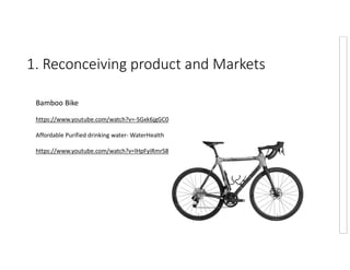1. Reconceiving product and Markets
Bamboo Bike
https://www.youtube.com/watch?v=-SGxk6jgGC0
Affordable Purified drinking water- WaterHealth
https://www.youtube.com/watch?v=lHpFyiRmrS8
 