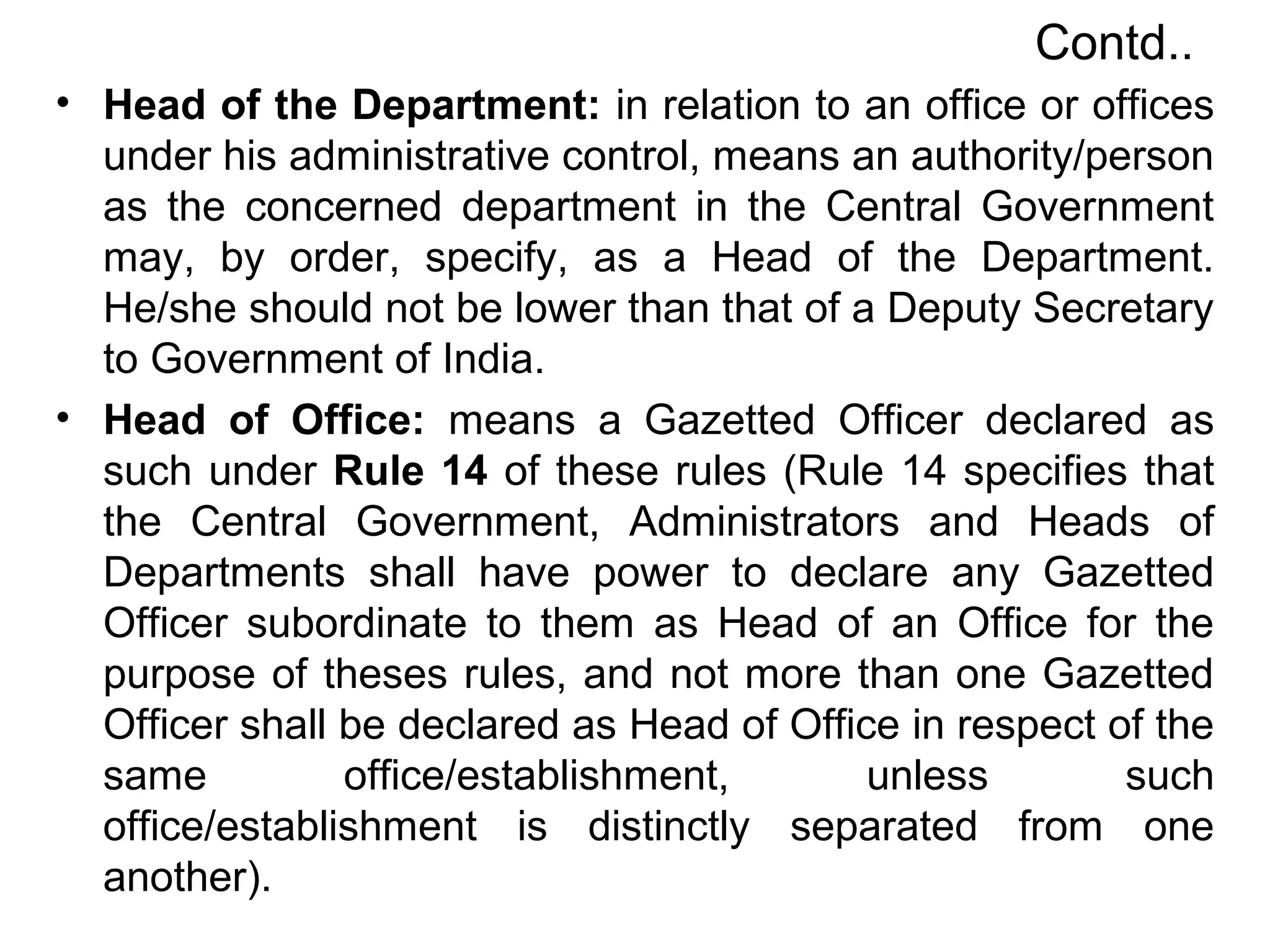 Contd..
• Head of the Department: in relation to an office or offices
under his administrative control, means an authority/person
as the concerned department in the Central Government
may, by order, specify, as a Head of the Department.
He/she should not be lower than that of a Deputy Secretary
to Government of India.
• Head of Office: means a Gazetted Officer declared as
such under Rule 14 of these rules (Rule 14 specifies that
the Central Government, Administrators and Heads of
Departments shall have power to declare any Gazetted
Officer subordinate to them as Head of an Office for the
purpose of theses rules, and not more than one Gazetted
Officer shall be declared as Head of Office in respect of the
same office/establishment, unless such
office/establishment is distinctly separated from one
another).
 