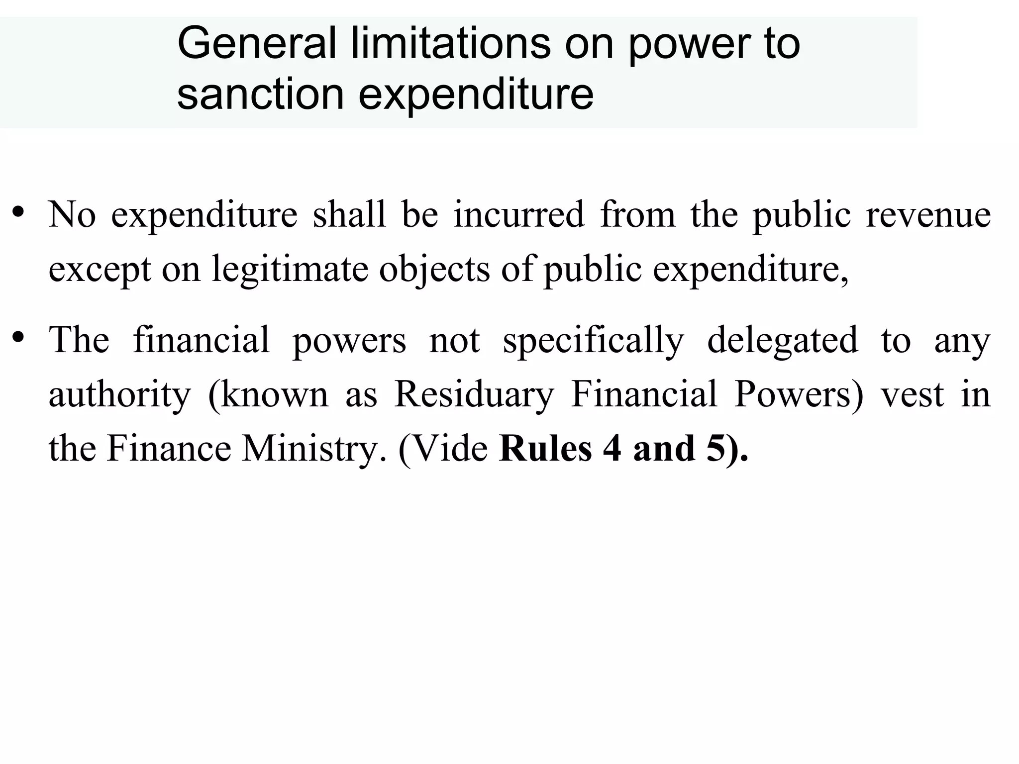 General limitations on power to
sanction expenditure
• No expenditure shall be incurred from the public revenue
except on legitimate objects of public expenditure,
• The financial powers not specifically delegated to any
authority (known as Residuary Financial Powers) vest in
the Finance Ministry. (Vide Rules 4 and 5).
 