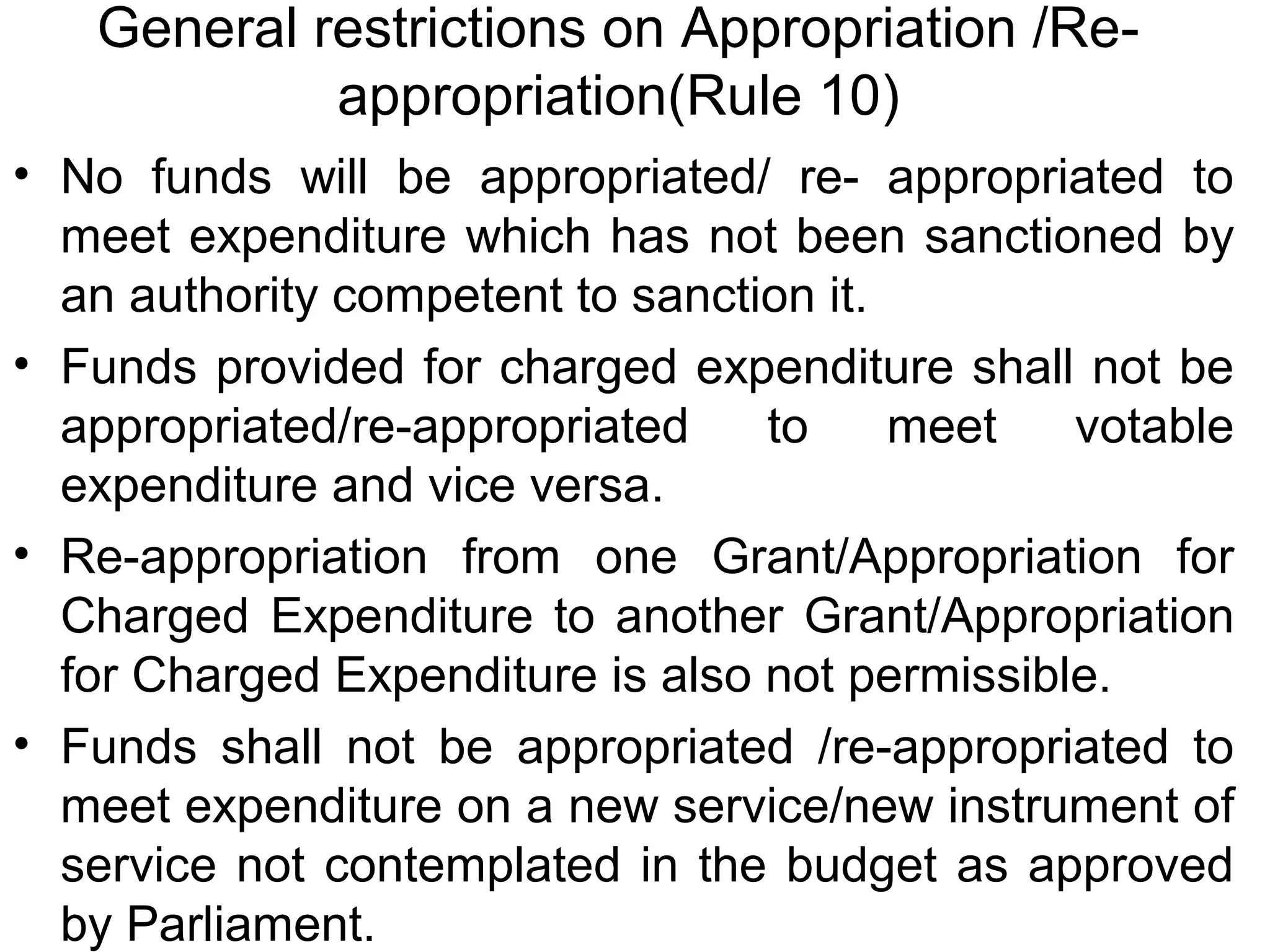 General restrictions on Appropriation /Re-
appropriation(Rule 10)
• No funds will be appropriated/ re- appropriated to
meet expenditure which has not been sanctioned by
an authority competent to sanction it.
• Funds provided for charged expenditure shall not be
appropriated/re-appropriated to meet votable
expenditure and vice versa.
• Re-appropriation from one Grant/Appropriation for
Charged Expenditure to another Grant/Appropriation
for Charged Expenditure is also not permissible.
• Funds shall not be appropriated /re-appropriated to
meet expenditure on a new service/new instrument of
service not contemplated in the budget as approved
by Parliament.
 