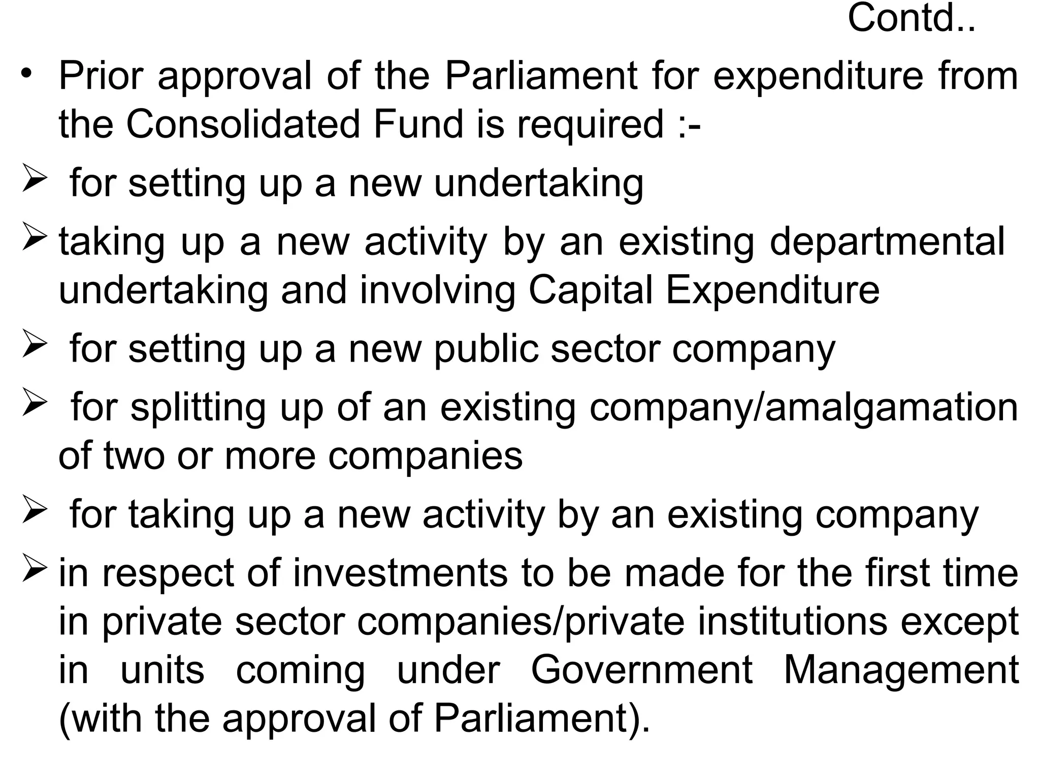 Contd..
• Prior approval of the Parliament for expenditure from
the Consolidated Fund is required :-
 for setting up a new undertaking
 taking up a new activity by an existing departmental
undertaking and involving Capital Expenditure
 for setting up a new public sector company
 for splitting up of an existing company/amalgamation
of two or more companies
 for taking up a new activity by an existing company
 in respect of investments to be made for the first time
in private sector companies/private institutions except
in units coming under Government Management
(with the approval of Parliament).
 