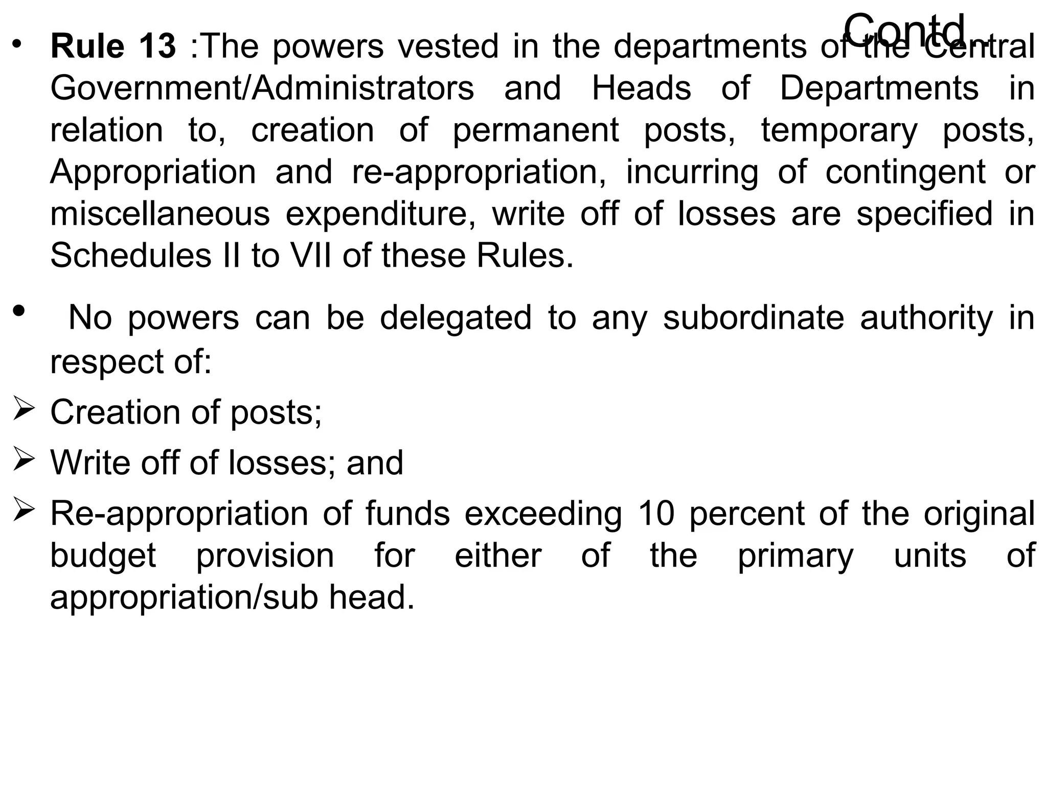 Contd..• Rule 13 :The powers vested in the departments of the Central
Government/Administrators and Heads of Departments in
relation to, creation of permanent posts, temporary posts,
Appropriation and re-appropriation, incurring of contingent or
miscellaneous expenditure, write off of losses are specified in
Schedules II to VII of these Rules.
• No powers can be delegated to any subordinate authority in
respect of:
 Creation of posts;
 Write off of losses; and
 Re-appropriation of funds exceeding 10 percent of the original
budget provision for either of the primary units of
appropriation/sub head.
 