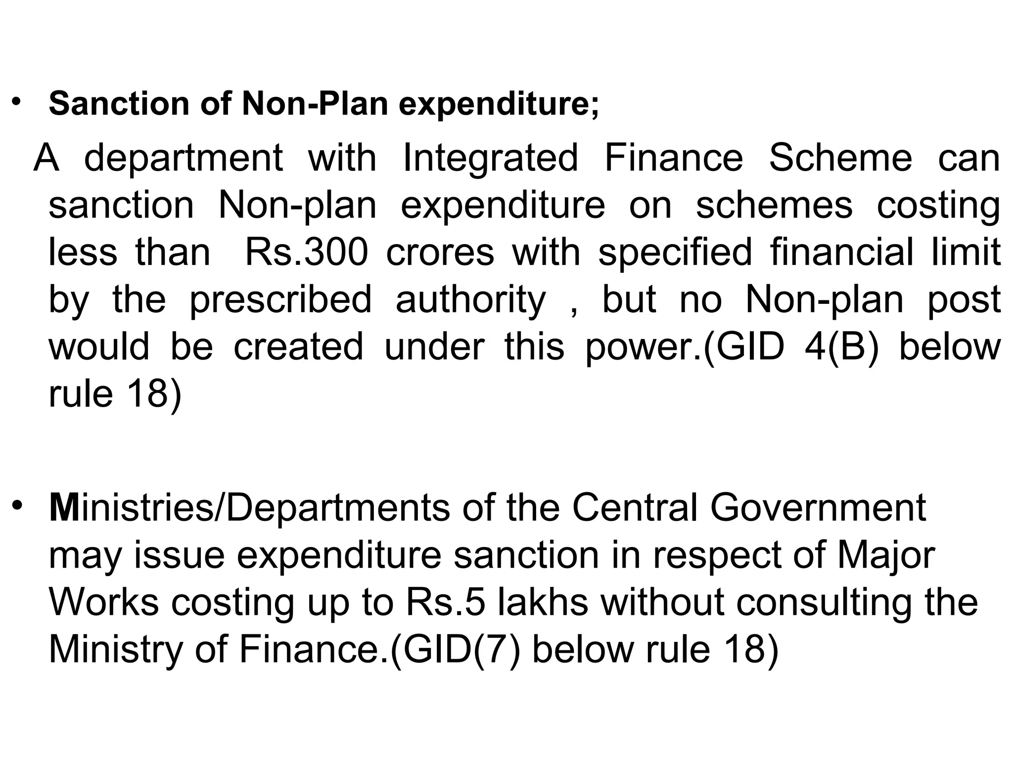 • Sanction of Non-Plan expenditure;
A department with Integrated Finance Scheme can
sanction Non-plan expenditure on schemes costing
less than Rs.300 crores with specified financial limit
by the prescribed authority , but no Non-plan post
would be created under this power.(GID 4(B) below
rule 18)
• Ministries/Departments of the Central Government
may issue expenditure sanction in respect of Major
Works costing up to Rs.5 lakhs without consulting the
Ministry of Finance.(GID(7) below rule 18)
 