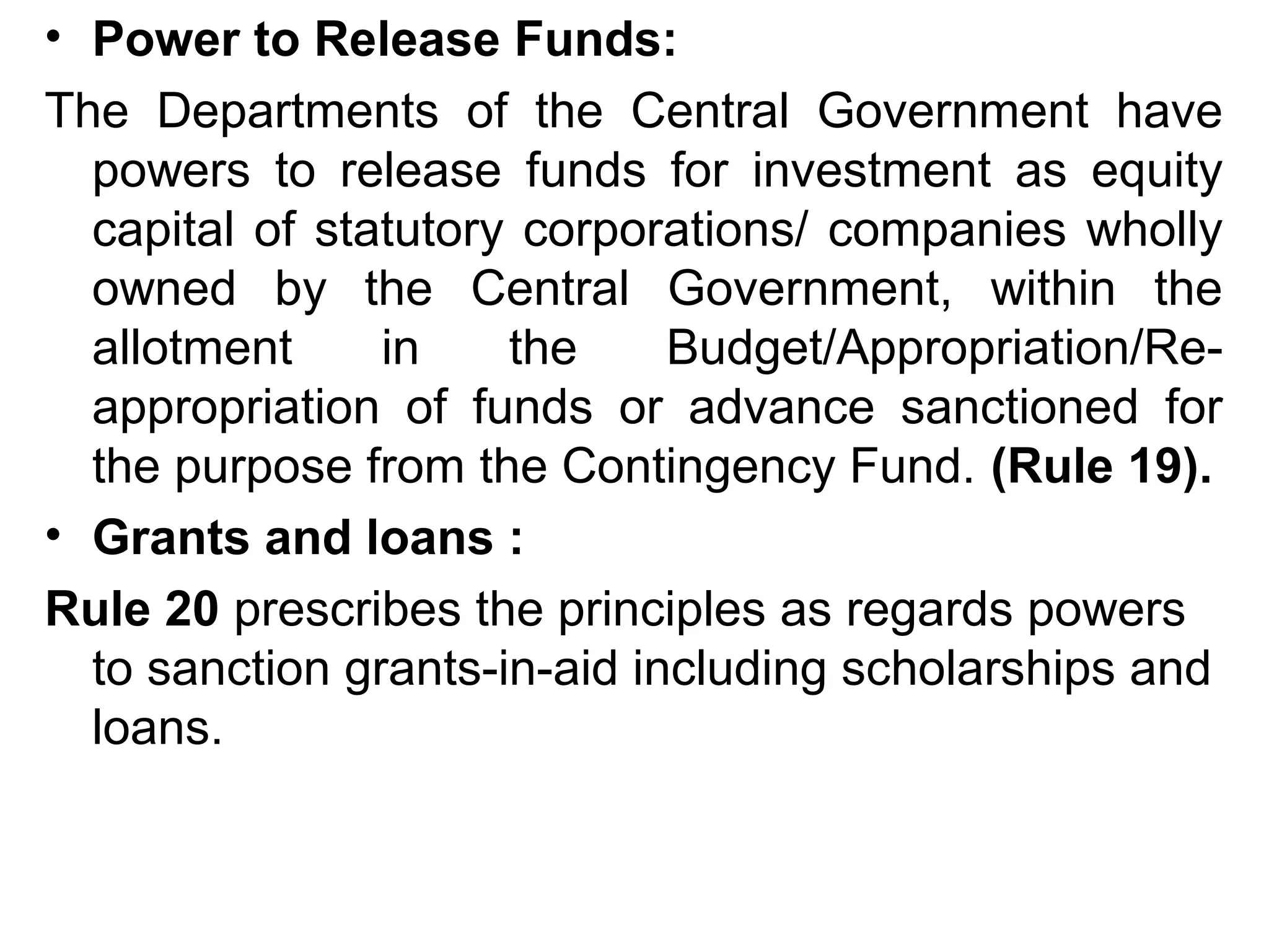 • Power to Release Funds:
The Departments of the Central Government have
powers to release funds for investment as equity
capital of statutory corporations/ companies wholly
owned by the Central Government, within the
allotment in the Budget/Appropriation/Re-
appropriation of funds or advance sanctioned for
the purpose from the Contingency Fund. (Rule 19).
• Grants and loans :
Rule 20 prescribes the principles as regards powers
to sanction grants-in-aid including scholarships and
loans.
 