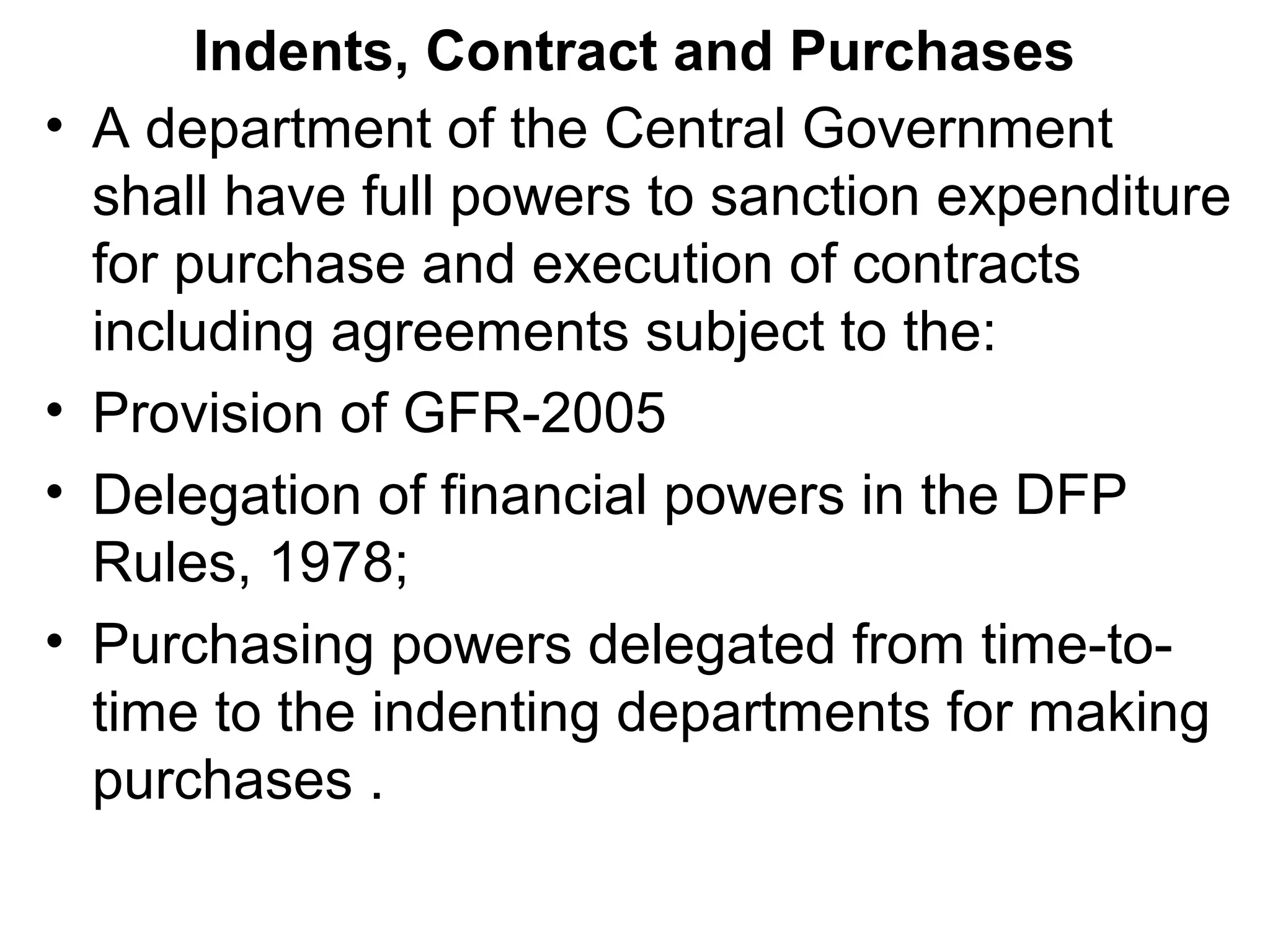 Indents, Contract and Purchases
• A department of the Central Government
shall have full powers to sanction expenditure
for purchase and execution of contracts
including agreements subject to the:
• Provision of GFR-2005
• Delegation of financial powers in the DFP
Rules, 1978;
• Purchasing powers delegated from time-to-
time to the indenting departments for making
purchases .
 