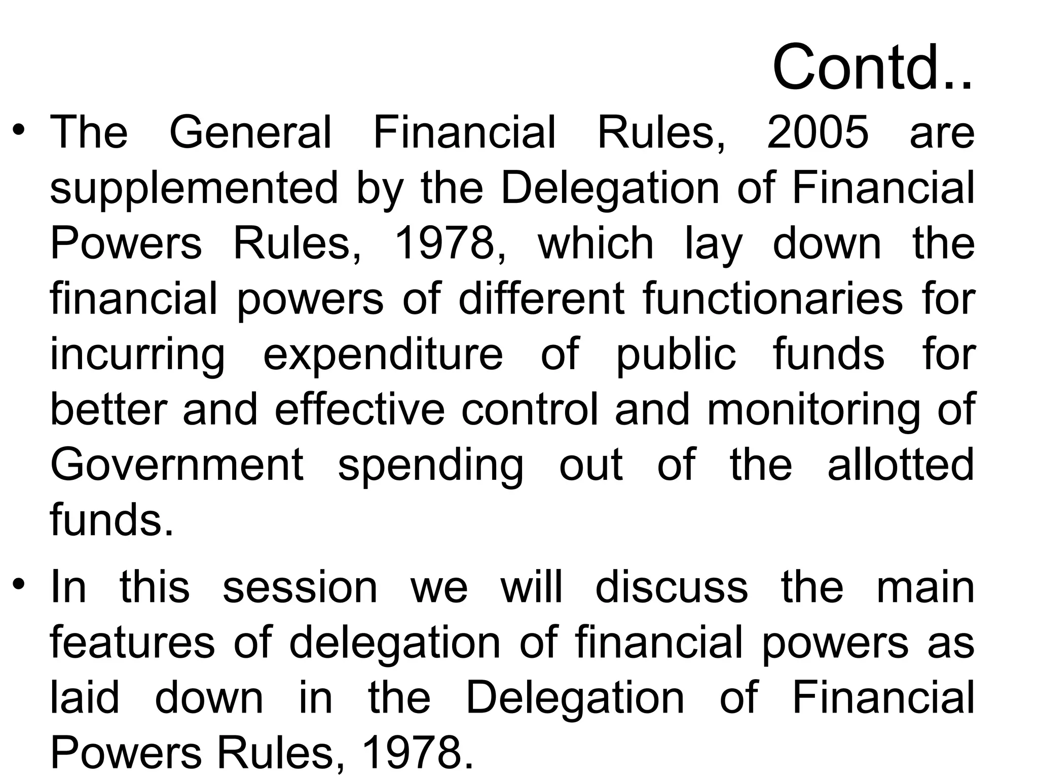 Contd..
• The General Financial Rules, 2005 are
supplemented by the Delegation of Financial
Powers Rules, 1978, which lay down the
financial powers of different functionaries for
incurring expenditure of public funds for
better and effective control and monitoring of
Government spending out of the allotted
funds.
• In this session we will discuss the main
features of delegation of financial powers as
laid down in the Delegation of Financial
Powers Rules, 1978.
 