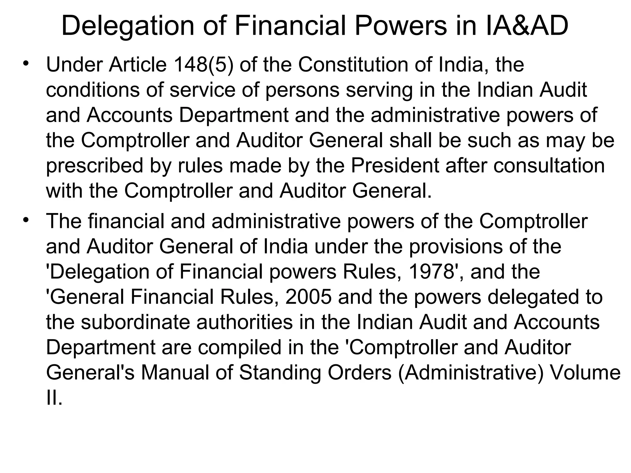 Delegation of Financial Powers in IA&AD
• Under Article 148(5) of the Constitution of India, the
conditions of service of persons serving in the Indian Audit
and Accounts Department and the administrative powers of
the Comptroller and Auditor General shall be such as may be
prescribed by rules made by the President after consultation
with the Comptroller and Auditor General.
• The financial and administrative powers of the Comptroller
and Auditor General of India under the provisions of the
'Delegation of Financial powers Rules, 1978', and the
'General Financial Rules, 2005 and the powers delegated to
the subordinate authorities in the Indian Audit and Accounts
Department are compiled in the 'Comptroller and Auditor
General's Manual of Standing Orders (Administrative) Volume
II.
 