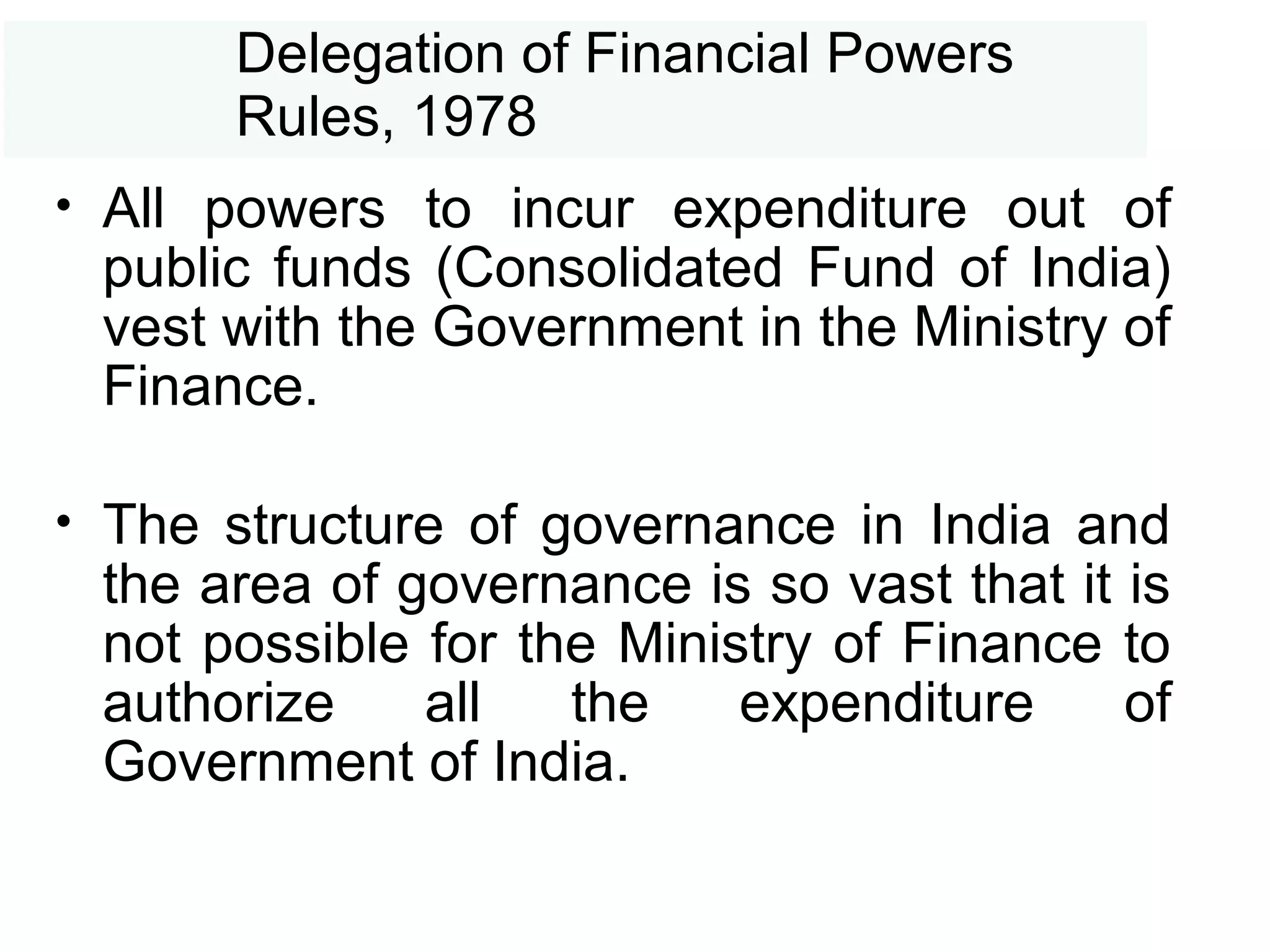 Delegation of Financial Powers
Rules, 1978
• All powers to incur expenditure out of
public funds (Consolidated Fund of India)
vest with the Government in the Ministry of
Finance.
• The structure of governance in India and
the area of governance is so vast that it is
not possible for the Ministry of Finance to
authorize all the expenditure of
Government of India.
 