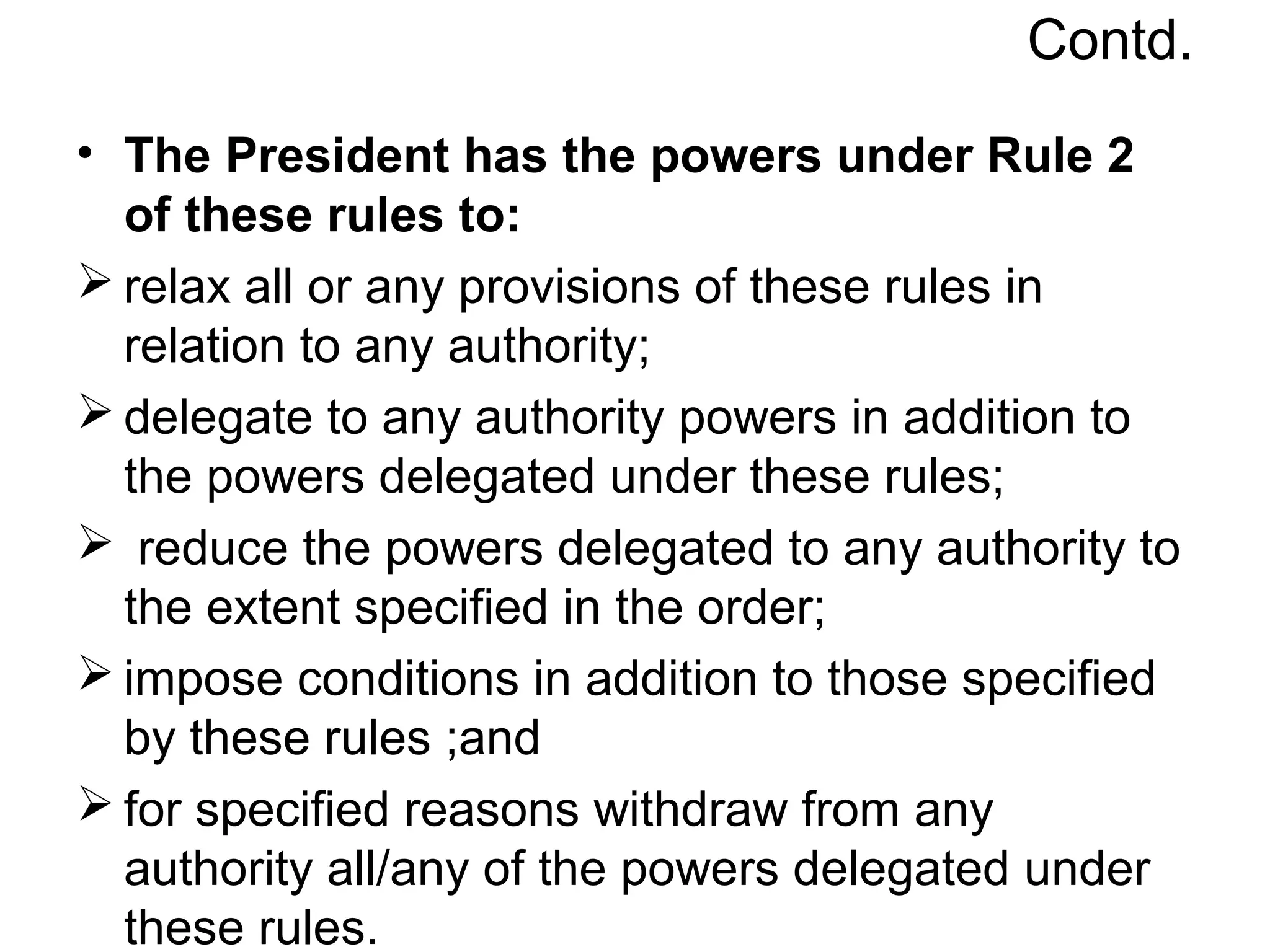 Contd.
• The President has the powers under Rule 2
of these rules to:
 relax all or any provisions of these rules in
relation to any authority;
 delegate to any authority powers in addition to
the powers delegated under these rules;
 reduce the powers delegated to any authority to
the extent specified in the order;
 impose conditions in addition to those specified
by these rules ;and
 for specified reasons withdraw from any
authority all/any of the powers delegated under
these rules.
 