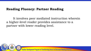 Reading Fluency: Partner Reading
It involves peer mediated instruction wherein
a higher-level reader provides assistance to a
partner with lower reading level.
 