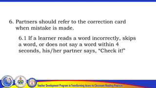 6. Partners should refer to the correction card
when mistake is made.
6.1 If a learner reads a word incorrectly, skips
a word, or does not say a word within 4
seconds, his/her partner says, “Check it!”
 