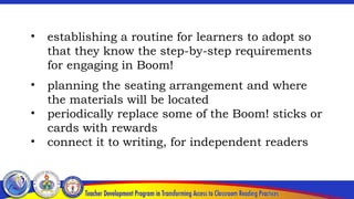 • establishing a routine for learners to adopt so
that they know the step-by-step requirements
for engaging in Boom!
• planning the seating arrangement and where
the materials will be located
• periodically replace some of the Boom! sticks or
cards with rewards
• connect it to writing, for independent readers
 
