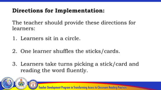 Directions for Implementation:
The teacher should provide these directions for
learners:
1. Learners sit in a circle.
2. One learner shuffles the sticks/cards.
3. Learners take turns picking a stick/card and
reading the word fluently.
 