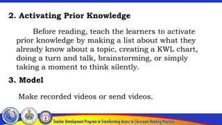 2. Activating Prior Knowledge
Before reading, teach the learners to activate
prior knowledge by making a list about what they
already know about a topic, creating a KWL chart,
doing a turn and talk, brainstorming, or simply
taking a moment to think silently.
Make recorded videos or send videos.
3. Model
 