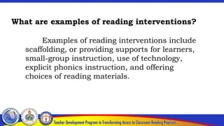 What are examples of reading interventions?
Examples of reading interventions include
scaffolding, or providing supports for learners,
small-group instruction, use of technology,
explicit phonics instruction, and offering
choices of reading materials.
 
