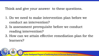 Think and give your answer to these questions.
1. Do we need to make intervention plan before we
conduct an intervention?
2. Is assessment prerequisite before we conduct
reading intervention?
3. How can we attain effective remediation plan for the
learners?
 