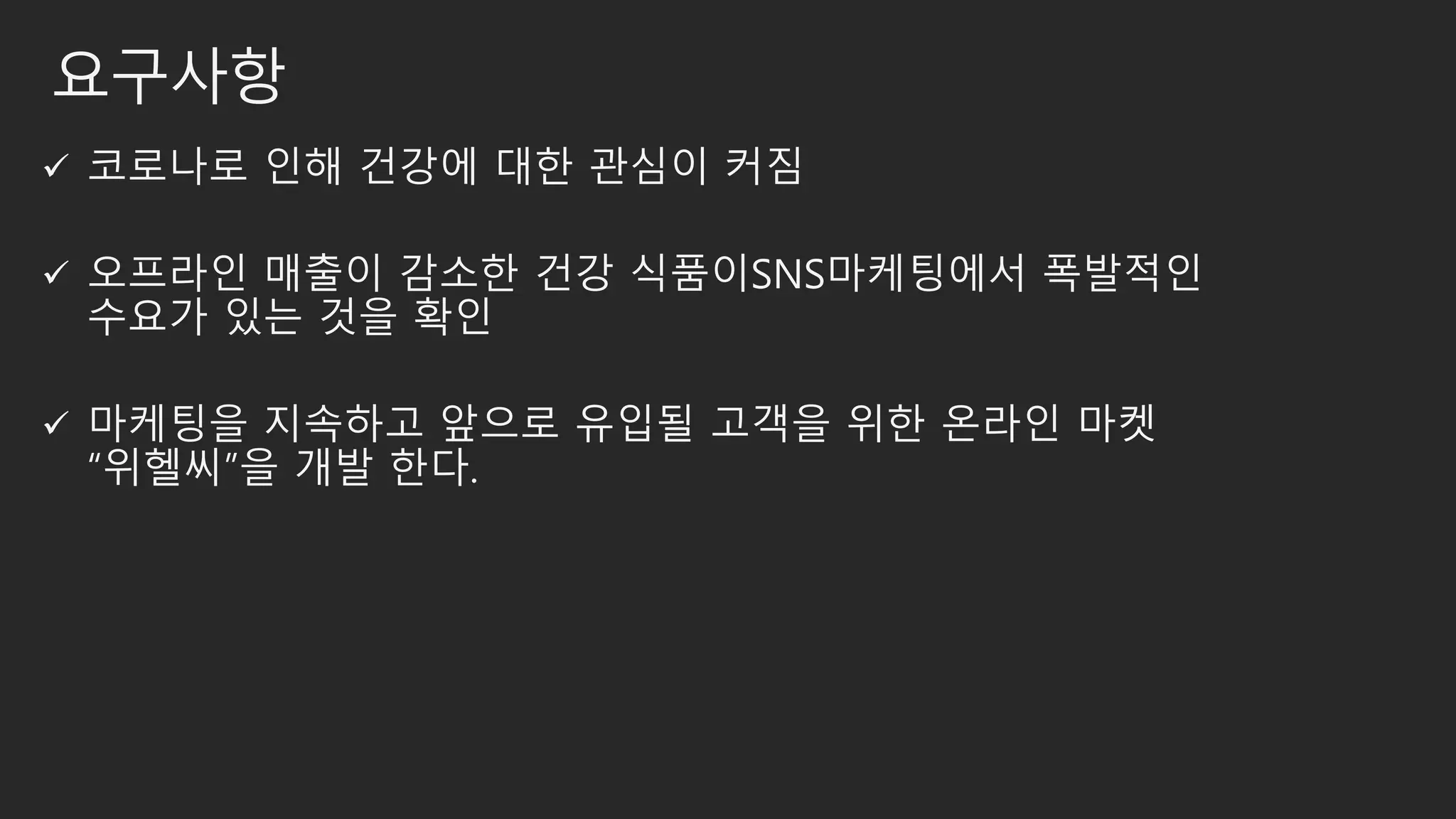 요구사항
 코로나로 인해 건강에 대한 관심이 커짐
 오프라인 매출이 감소한 건강 식품이SNS마케팅에서 폭발적인
수요가 있는 것을 확인
 마케팅을 지속하고 앞으로 유입될 고객을 위한 온라인 마켓
“위헬씨”을 개발 한다.
 