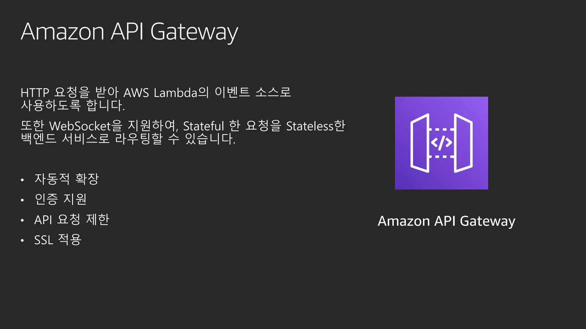 Amazon API Gateway
HTTP 요청을 받아 AWS Lambda의 이벤트 소스로
사용하도록 합니다.
또한 WebSocket을 지원하여, Stateful 한 요청을 Stateless한
백엔드 서비스로 라우팅할 수 있습니다.
• 자동적 확장
• 인증 지원
• API 요청 제한
• SSL 적용
Amazon API Gateway
 