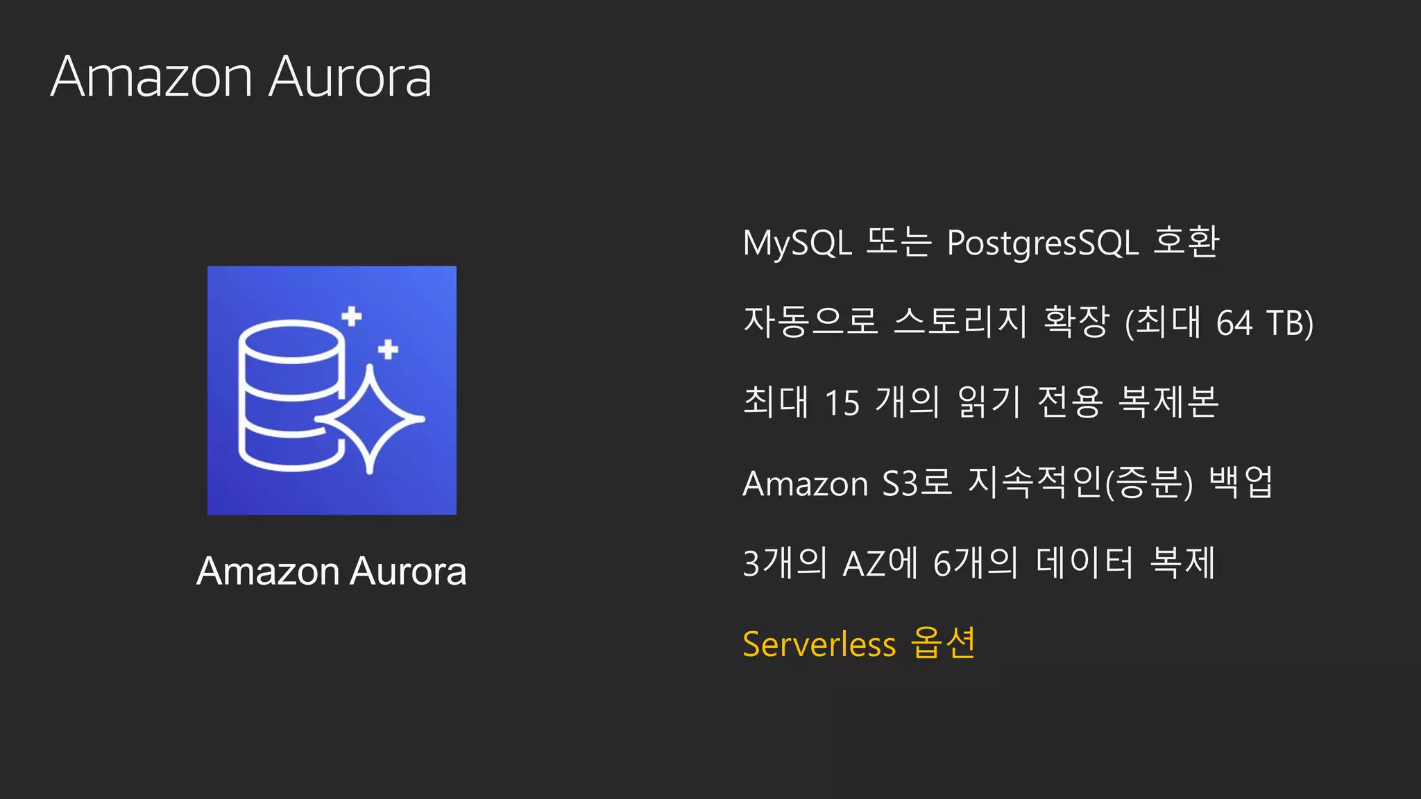 Amazon Aurora
MySQL 또는 PostgresSQL 호환
자동으로 스토리지 확장 (최대 64 TB)
최대 15 개의 읽기 전용 복제본
Amazon S3로 지속적인(증분) 백업
3개의 AZ에 6개의 데이터 복제
Serverless 옵션
Amazon Aurora
 