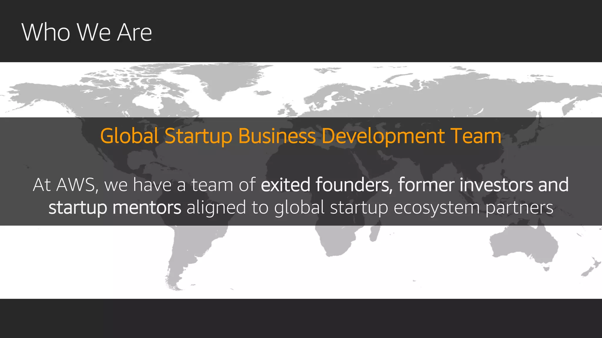Who We Are
Global Startup Business Development Team
At AWS, we have a team of exited founders, former investors and
startup mentors aligned to global startup ecosystem partners
 