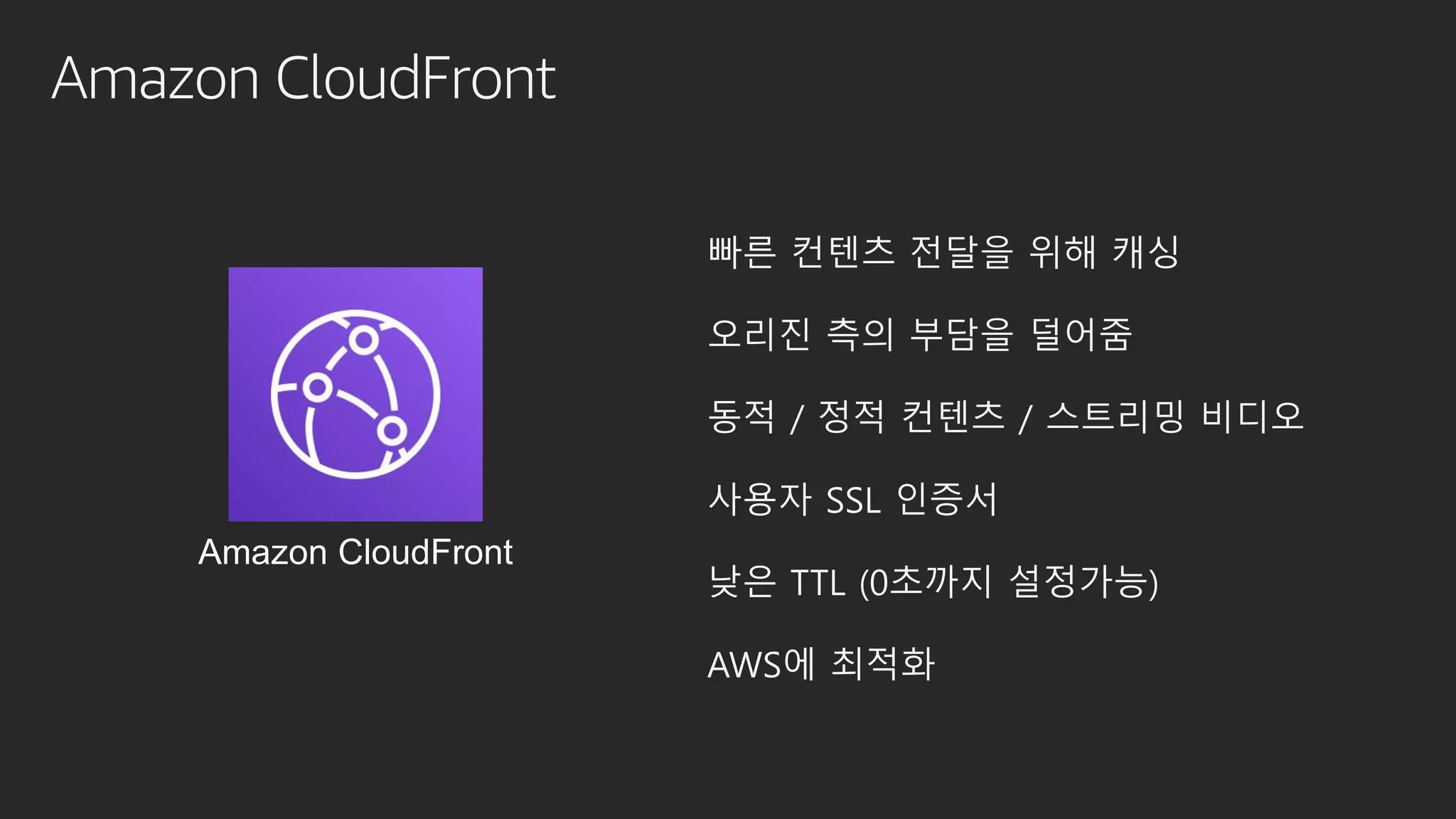 Amazon CloudFront
빠른 컨텐츠 전달을 위해 캐싱
오리진 측의 부담을 덜어줌
동적 / 정적 컨텐츠 / 스트리밍 비디오
사용자 SSL 인증서
낮은 TTL (0초까지 설정가능)
AWS에 최적화
Amazon CloudFront
 