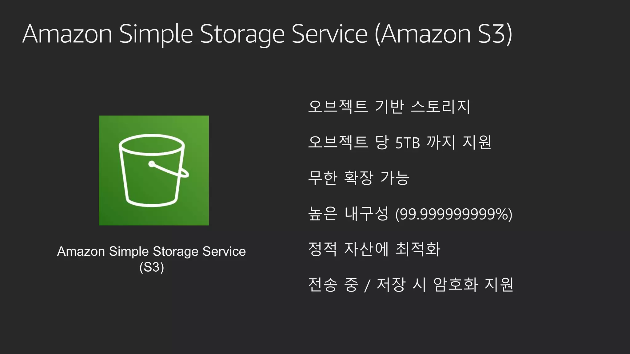 Amazon Simple Storage Service (Amazon S3)
오브젝트 기반 스토리지
오브젝트 당 5TB 까지 지원
무한 확장 가능
높은 내구성 (99.999999999%)
정적 자산에 최적화
전송 중 / 저장 시 암호화 지원
Amazon Simple Storage Service
(S3)
 