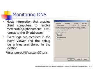 Monitoring DNS Hosts information that enables client computers to resolve memorable,alphanumeric DNS names to the IP addresses Event logs are recorded in the Event Viewer and the debug log entries are stored in the location %systemroot%\system32\dns 