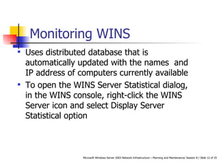 Monitoring WINS Uses distributed database that is automatically updated with the names  and IP address of computers currently available To open the WINS Server Statistical dialog, in the WINS console, right-click the WINS Server icon and select Display Server Statistical option  