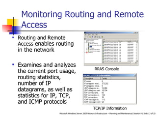 Monitoring Routing and Remote Access Routing and Remote Access  enables routing in the network Examines and analyzes the current port usage, routing statistics, number of IP datagrams, as well as statistics for IP, TCP, and ICMP protocols TCP/IP Information RRAS Console 
