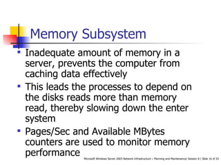 Memory Subsystem Inadequate amount of memory in a server, prevents the computer from caching data effectively This leads the processes to depend on the disks reads more than memory read, thereby slowing down the enter system Pages/Sec and Available MBytes counters are used to monitor memory performance 