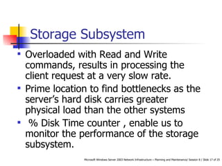 Storage Subsystem Overloaded with Read and Write commands, results in processing the client request at a very slow rate.  Prime location to find bottlenecks as the server’s hard disk carries greater physical load than the other systems % Disk Time counter , enable us to monitor the performance of the storage subsystem.  