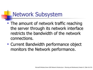 Network Subsystem The amount of network traffic reaching the server through its network interface restricts the bandwidth of the network connections.  Current Bandwidth performance object  monitors the Network performance.  
