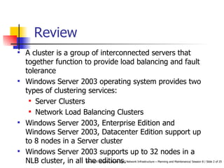 Review  A cluster is a group of interconnected servers that together function to provide load balancing and fault tolerance Windows Server 2003 operating system provides two types of clustering services: Server Clusters Network Load Balancing Clusters Windows Server 2003, Enterprise Edition and Windows Server 2003, Datacenter Edition support up to 8 nodes in a Server cluster Windows Server 2003 supports up to 32 nodes in a NLB cluster, in all the editions. 