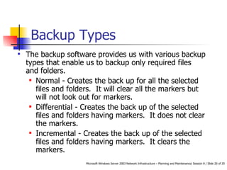 Backup Types The backup software provides us with various backup types that enable us to backup only required files and folders.  Normal - Creates the back up for all the selected files and folders.  It will clear all the markers but will not look out for markers.  Differential - Creates the back up of the selected files and folders having markers.  It does not clear the markers.  Incremental - Creates the back up of the selected files and folders having markers.  It clears the markers.  