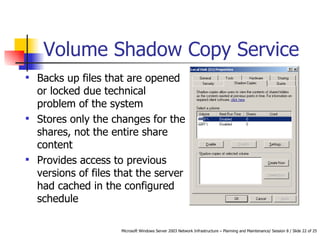 Volume Shadow Copy Service Backs up files that are opened or locked due technical problem of the system  Stores only the changes for the shares, not the entire share content Provides access to previous versions of files that the server had cached in the configured schedule 
