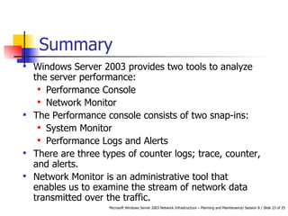 Summary  Windows Server 2003 provides two tools to analyze the server performance: Performance Console Network Monitor The Performance console consists of two snap-ins: System Monitor Performance Logs and Alerts There are three types of counter logs; trace, counter, and alerts.  Network Monitor is an administrative tool that enables us to examine the stream of network data transmitted over the traffic. 