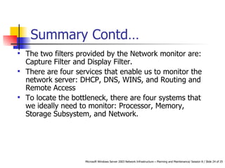 Summary Contd… The two filters provided by the Network monitor are: Capture Filter and Display Filter. There are four services that enable us to monitor the network server: DHCP, DNS, WINS, and Routing and Remote Access To locate the bottleneck, there are four systems that we ideally need to monitor: Processor, Memory, Storage Subsystem, and Network. 