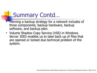 Panning a backup strategy for a network includes of three components; backup hardware, backup software, and backup plan. Volume Shadow Copy Service (VSS) in Windows Server 2003 enables us to take back up of files that are opened or locked due technical problem of the system. Summary Contd… 