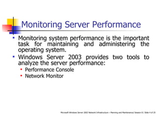 Monitoring Server Performance Monitoring system performance is the important task for maintaining and administering the operating system.  Windows Server 2003 provides two tools to analyze the server performance: Performance Console Network Monitor 