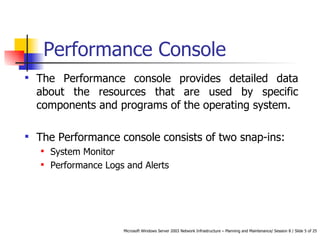 Performance Console The Performance console provides detailed data about the resources that are used by specific components and programs of the operating system. The Performance console consists of two snap-ins: System Monitor Performance Logs and Alerts 
