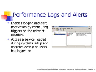 Performance Logs and Alerts Enables logging and alert notification by configuring triggers on the relevant counters.  Acts as a service, loaded during system startup and operates even if no users has logged on  