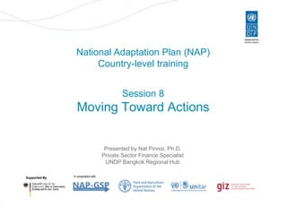 Slide 1
National Adaptation Plan (NAP)
Country-level training
Supported By In cooperation with
Session 8
Moving Toward Actions
Presented by Nat Pinnoi, Ph.D.
Private Sector Finance Specialist
UNDP Bangkok Regional Hub
 