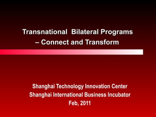 Transnational  Bilateral Programs  – Connect and Transform   Shanghai Technology Innovation Center Shanghai International Business Incubator Feb, 2011 